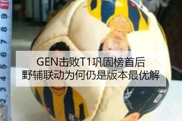 GEN击败T1巩固榜首后 野辅联动为何仍是版本最优解