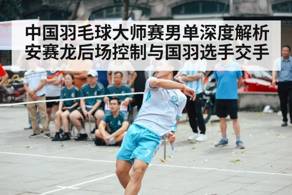 中国羽毛球大师赛男单深度解析 安赛龙后场控制与国羽选手交手