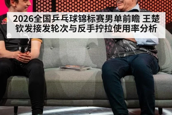 2026全国乒乓球锦标赛男单前瞻 王楚钦发接发轮次与反手拧拉使用率分析