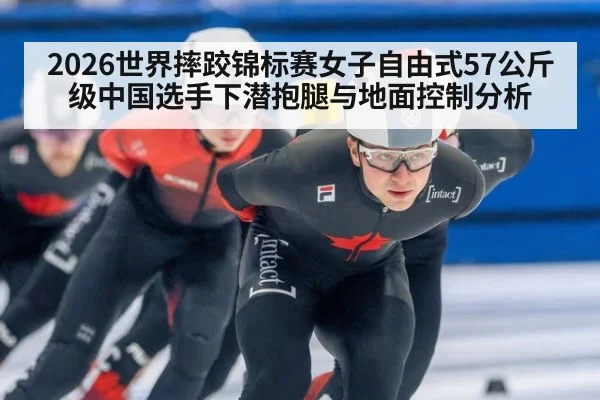 2026世界摔跤锦标赛女子自由式57公斤级中国选手下潜抱腿与地面控制分析